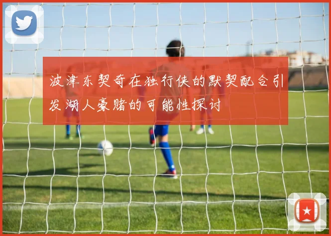 波津东契奇在独行侠的默契配合引发湖人豪赌的可能性探讨