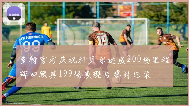 多特官方庆祝科贝尔达成200场里程碑回顾其199场表现与零封记录