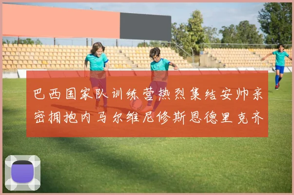 巴西国家队训练营热烈集结安帅亲密拥抱内马尔维尼修斯恩德里克齐亮相