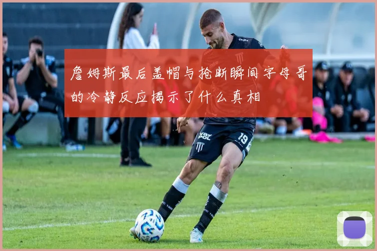 詹姆斯最后盖帽与抢断瞬间字母哥的冷静反应揭示了什么真相