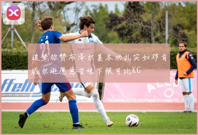 追梦称赞布泽尔基本功扎实如邓肯威尔逊愿意苦练下限可比KG
