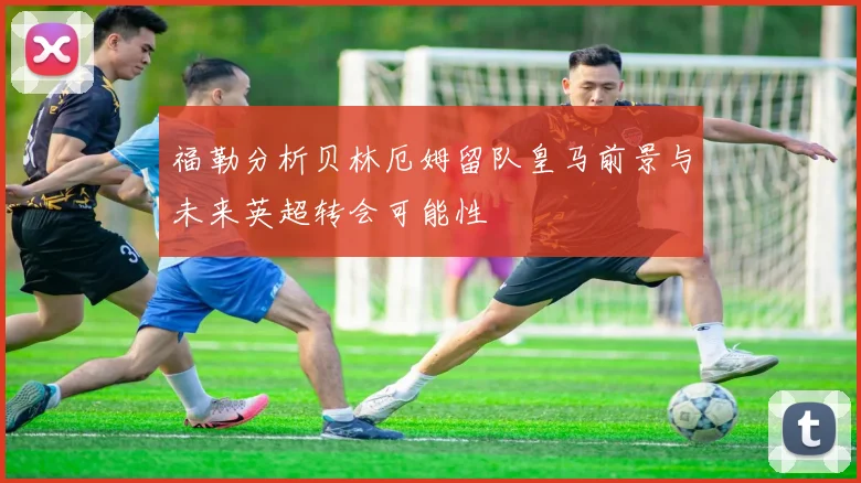 福勒分析贝林厄姆留队皇马前景与未来英超转会可能性