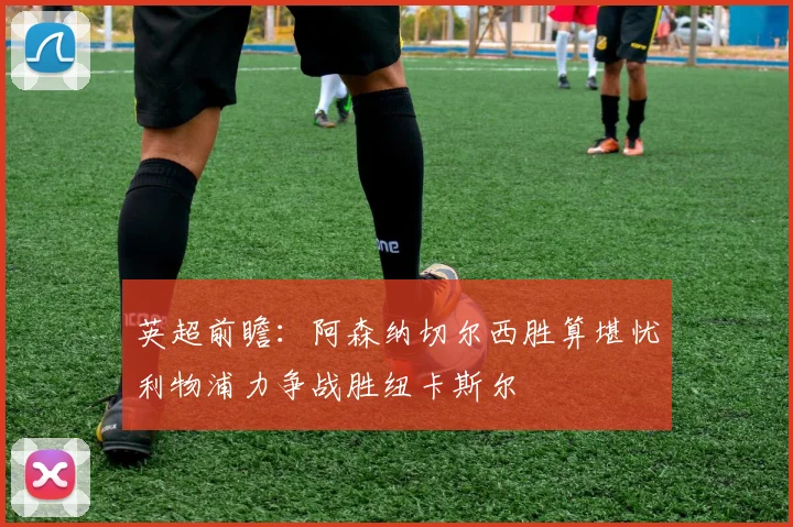 英超前瞻：阿森纳切尔西胜算堪忧利物浦力争战胜纽卡斯尔