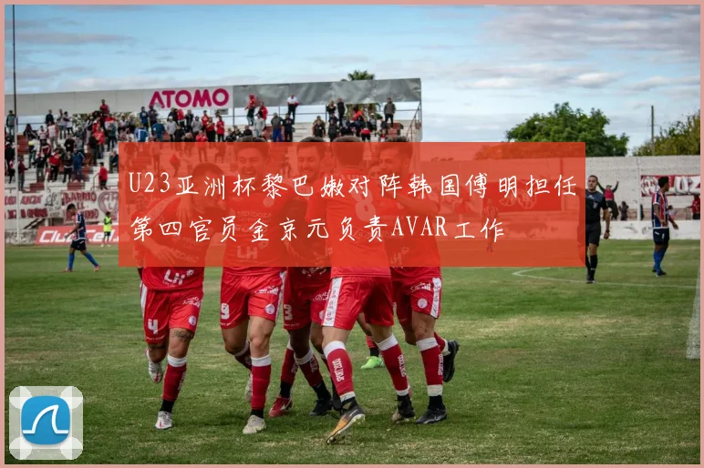 U23亚洲杯黎巴嫩对阵韩国傅明担任第四官员金京元负责AVAR工作