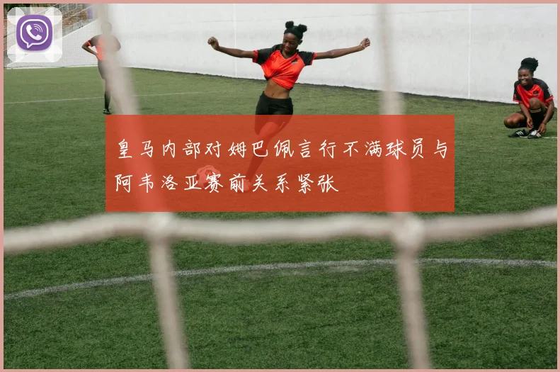 皇马内部对姆巴佩言行不满球员与阿韦洛亚赛前关系紧张
