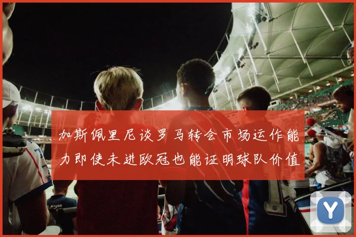 加斯佩里尼谈罗马转会市场运作能力即使未进欧冠也能证明球队价值