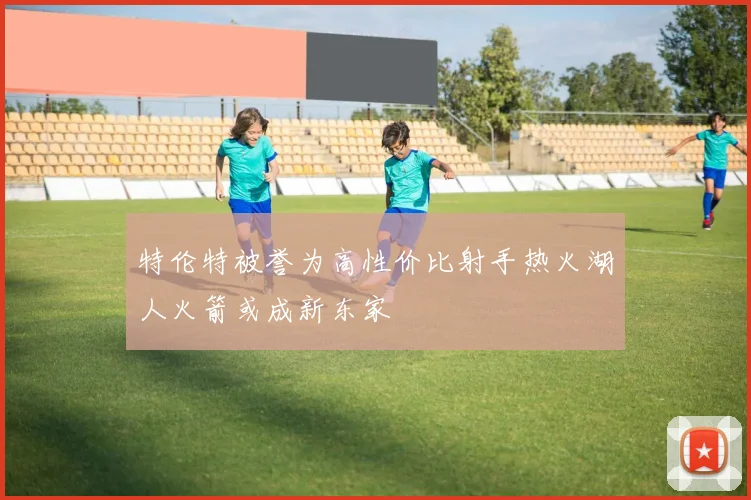 特伦特被誉为高性价比射手热火湖人火箭或成新东家
