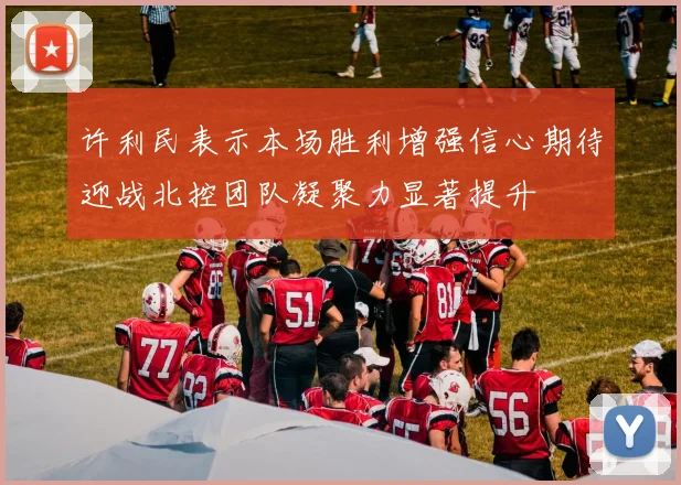 许利民表示本场胜利增强信心期待迎战北控团队凝聚力显著提升