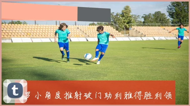 C罗小角度推射破门助利雅得胜利领先菲利克斯精彩助攻助力球队进攻