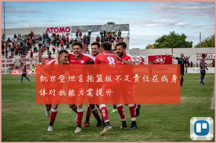 凯尔登坦言抢篮板不足责任在我身体对抗能力需提升