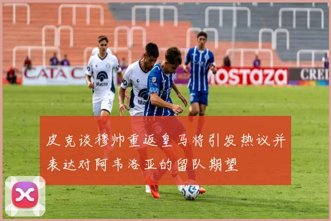 皮克谈穆帅重返皇马将引发热议并表达对阿韦洛亚的留队期望