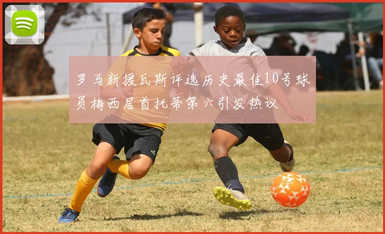 罗马新援瓦斯评选历史最佳10号球员梅西居首托蒂第六引发热议