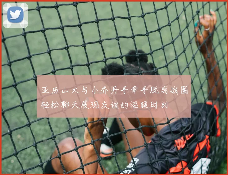 亚历山大与小乔丹手牵手脱离战圈轻松聊天展现友谊的温暖时刻