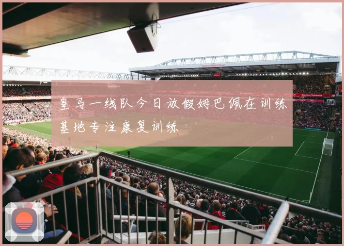 皇马一线队今日放假姆巴佩在训练基地专注康复训练