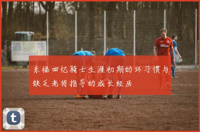 乐福回忆骑士生涯初期的坏习惯与缺乏老将指导的成长经历