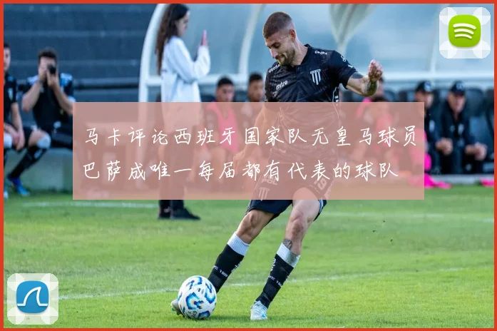 马卡评论西班牙国家队无皇马球员巴萨成唯一每届都有代表的球队