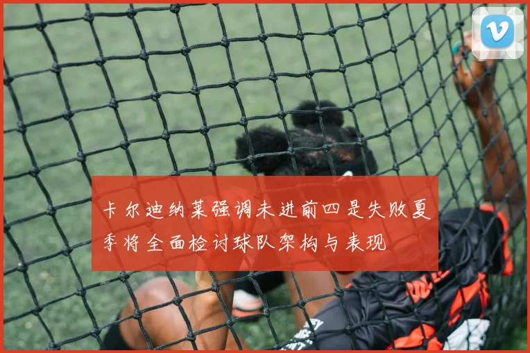 卡尔迪纳莱强调未进前四是失败夏季将全面检讨球队架构与表现