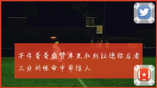 字母哥哥盛赞库里和利拉德称后者三分训练命中率惊人