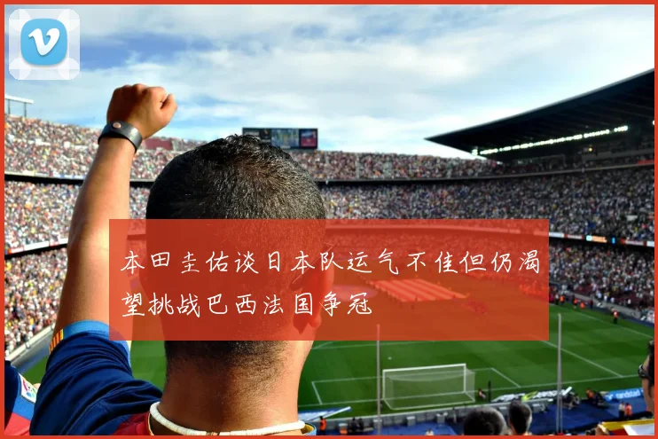 本田圭佑谈日本队运气不佳但仍渴望挑战巴西法国争冠