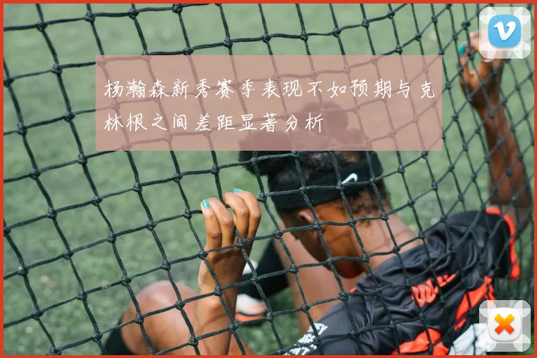杨瀚森新秀赛季表现不如预期与克林根之间差距显著分析