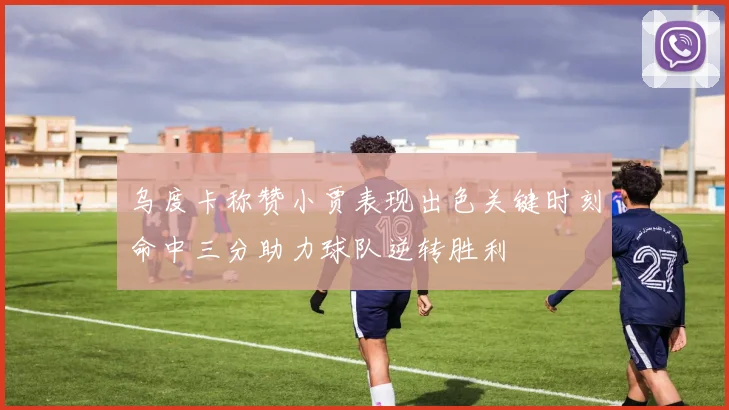 乌度卡称赞小贾表现出色关键时刻命中三分助力球队逆转胜利