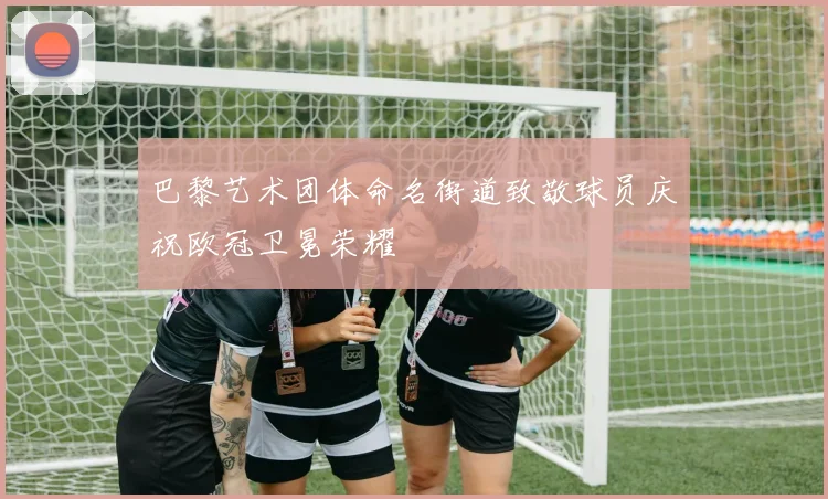 巴黎艺术团体命名街道致敬球员庆祝欧冠卫冕荣耀