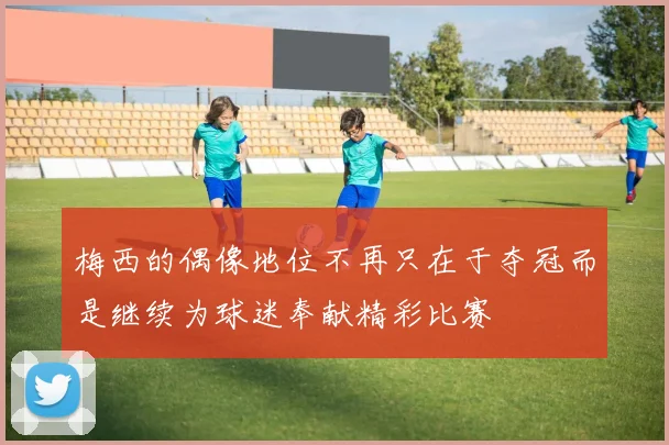 梅西的偶像地位不再只在于夺冠而是继续为球迷奉献精彩比赛