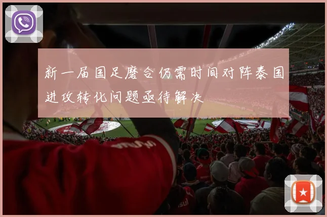 新一届国足磨合仍需时间对阵泰国进攻转化问题亟待解决
