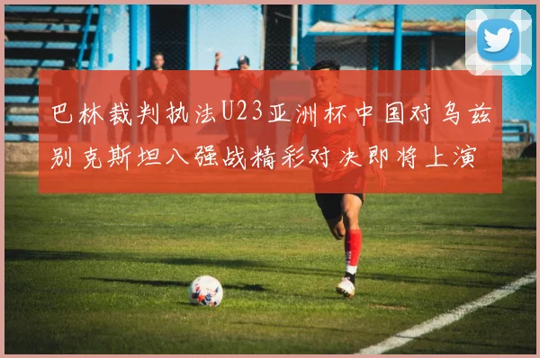 巴林裁判执法U23亚洲杯中国对乌兹别克斯坦八强战精彩对决即将上演