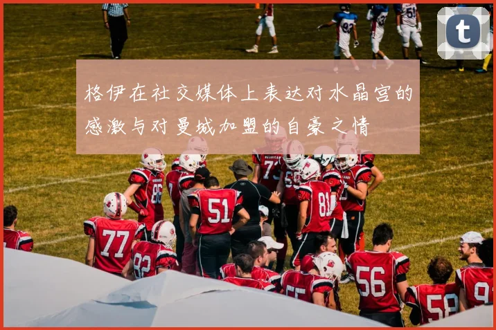 格伊在社交媒体上表达对水晶宫的感激与对曼城加盟的自豪之情